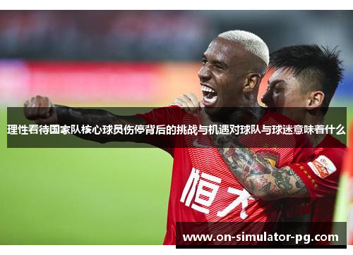 理性看待国家队核心球员伤停背后的挑战与机遇对球队与球迷意味着什么