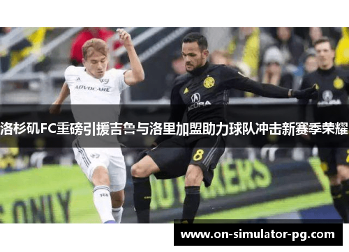 洛杉矶FC重磅引援吉鲁与洛里加盟助力球队冲击新赛季荣耀 洛杉矶FC重磅引援吉鲁与洛里加盟助力球队冲击新赛季荣耀