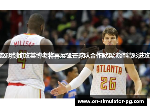 赵明剑助攻英博老将再展锋芒球队合作默契演绎精彩进攻 赵明剑助攻英博老将再展锋芒球队合作默契演绎精彩进攻