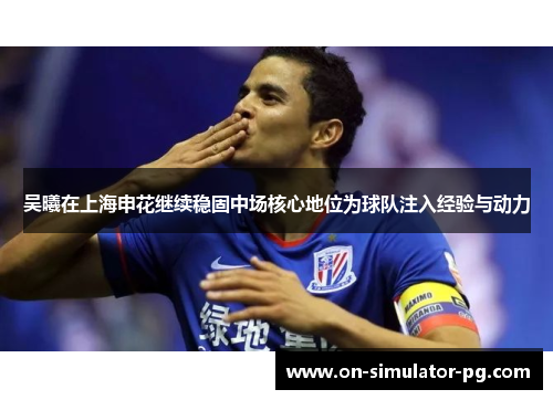 吴曦在上海申花继续稳固中场核心地位为球队注入经验与动力
