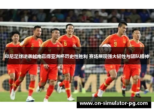 印尼足球逆袭越南赢得亚洲杯历史性胜利 赛场展现强大韧性与团队精神