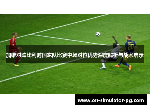 加维对阵比利时国家队比赛中场对位优势深度解析与战术启示
