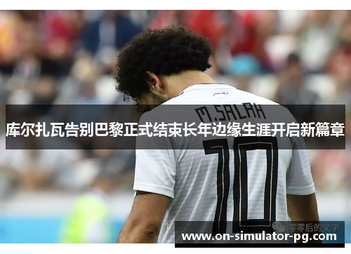 库尔扎瓦告别巴黎正式结束长年边缘生涯开启新篇章 库尔扎瓦告别巴黎正式结束长年边缘生涯开启新篇章