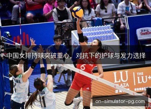 中国女排持球突破重心,对抗下的护球与发力选择 中国女排持球突破重心,对抗下的护球与发力选择