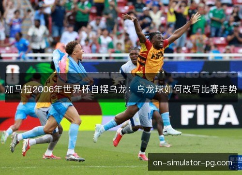 加马拉2006年世界杯自摆乌龙:乌龙球如何改写比赛走势 加马拉2006年世界杯自摆乌龙:乌龙球如何改写比赛走势